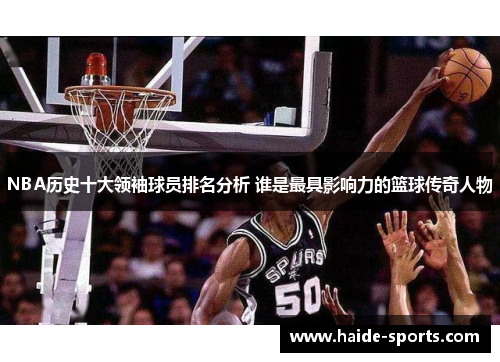 NBA历史十大领袖球员排名分析 谁是最具影响力的篮球传奇人物